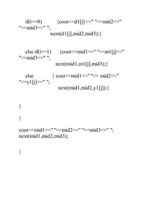 if(i==0) {cout<<d1[j] <<" "<<mid2<<" 
"<<mid3<<" "; 
next(d1[j],mid2,mid3);} 
else if(i==1) {cout<<mid1<<" "<<m1[j]<<" 
"<<mid3<<" "; 
next(mid1,m1[j],mid3);} 
else { cout<<mid1<<" "<< mid2<<" 
"<<y1[j]<<" "; 
next(mid1,mid2,y1[j]);} 
} 
} 
cout<<mid1<<" "<<mid2<<" "<<mid3<<" "; 
next(mid1,mid2,mid3); 
} 
 