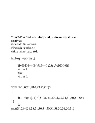 7. WAP to find next date and perform worst case 
analysis : 
#include<iostream> 
#include<conio.h> 
using namespace std; 
int leap_year(int y) 
{ 
if(y%400==0||(y%4==0 && y%100!=0)) 
return 1; 
else 
return 0; 
} 
void find_next(int d,int m,int y) 
{ 
int mon1[12]={31,28,31,30,31,30,31,31,30,31,30,3 
1}; 
int 
mon2[12]={31,28,31,30,31,30,31,31,30,31,30,31}; 
 