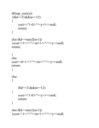 if(leap_year(y)) 
{if(d==31&&m==12) 
{ 
cout<<"1-01-"<<y+1<<endl; 
return; 
} 
else if(d==mon2[m-1]) 
{cout<<1<<"-"<<m+1<<"-"<<y<<endl; 
return; 
} 
else 
cout<<d+1<<"-"<<m<<"-"<<y<<endl; 
return; 
} 
else 
{ 
if(d==31&&m==12) 
{ 
cout<<"1-01-"<<y+1<<endl; 
return; 
} 
else if(d==mon1[m-1]) 
{cout<<1<<"-"<<m+1<<"-"<<y<<endl; 
 