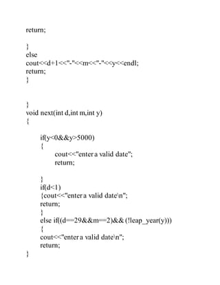 return; 
} 
else 
cout<<d+1<<"-"<<m<<"-"<<y<<endl; 
return; 
} 
} 
void next(int d,int m,int y) 
{ 
if(y<0&&y>5000) 
{ 
cout<<"enter a valid date"; 
return; 
} 
if(d<1) 
{cout<<"enter a valid daten"; 
return; 
} 
else if((d==29&&m==2)&& (!leap_year(y))) 
{ 
cout<<"enter a valid daten"; 
return; 
} 
 