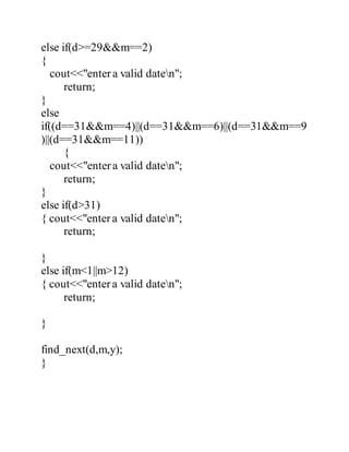 else if(d>=29&&m==2) 
{ 
cout<<"enter a valid daten"; 
return; 
} 
else 
if((d==31&&m==4)||(d==31&&m==6)||(d==31&&m==9 
)||(d==31&&m==11)) 
{ 
cout<<"enter a valid daten"; 
return; 
} 
else if(d>31) 
{ cout<<"enter a valid daten"; 
return; 
} 
else if(m<1||m>12) 
{ cout<<"enter a valid daten"; 
return; 
} 
find_next(d,m,y); 
} 
 
