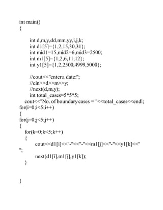 int main() 
{ 
int d,m,y,dd,mm,yy,i,j,k; 
int d1[5]={1,2,15,30,31}; 
int mid1=15,mid2=6,mid3=2500; 
int m1[5]={1,2,6,11,12}; 
int y1[5]={1,2,2500,4999,5000}; 
//cout<<"enter a date:"; 
//cin>>d>>m>>y; 
//next(d,m,y); 
int total_cases=5*5*5; 
cout<<"No. of boundary cases = "<<total_cases<<endl; 
for(i=0;i<5;i++) 
{ 
for(j=0;j<5;j++) 
{ 
for(k=0;k<5;k++) 
{ 
cout<<d1[i]<<"-"<<"-"<<m1[j]<<"-"<<y1[k]<<" 
"; 
next(d1[i],m1[j],y1[k]); 
} 
} 
 