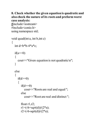 8. Check whether the given equation is quadratic and 
also check the nature of its roots and preform worst 
case analysis: 
#include<iostream> 
#include<conio.h> 
using namespace std; 
void quad(int a, int b,int c) 
{ 
int d=b*b-4*a*c; 
if(a==0) 
{ 
cout<<"Given equation is not quadraticn"; 
} 
else 
{ 
if(d>=0) 
{ 
if(d==0) 
cout<<"Roots are real and equal "; 
else 
cout<<"Root are real and distinct "; 
float r1,r2; 
r1=(-b+sqrt(d))/(2*a); 
r2=(-b-sqrt(d))/(2*a); 
 