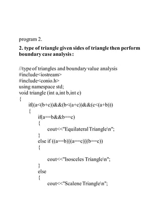 program 2. 
2. type of triangle given sides of triangle then perform 
boundary case analysis : 
//type of triangles and boundary value analysis 
#include<iostream> 
#include<conio.h> 
using namespace std; 
void triangle (int a,int b,int c) 
{ 
if((a<(b+c))&&(b<(a+c))&&(c<(a+b))) 
{ 
if(a==b&&b==c) 
{ 
cout<<"Equilateral Trianglen"; 
} 
else if ((a==b)||(a==c)||(b==c)) 
{ 
cout<<"Isosceles Trianglen"; 
} 
else 
{ 
cout<<"Scalene Trianglen"; 
 