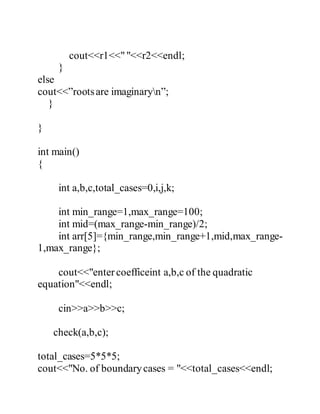 cout<<r1<<" "<<r2<<endl; 
} 
else 
cout<<”roots are imaginaryn”; 
} 
} 
int main() 
{ 
int a,b,c,total_cases=0,i,j,k; 
int min_range=1,max_range=100; 
int mid=(max_range-min_range)/2; 
int arr[5]={min_range,min_range+1,mid,max_range- 
1,max_range}; 
cout<<"enter coefficeint a,b,c of the quadratic 
equation"<<endl; 
cin>>a>>b>>c; 
check(a,b,c); 
total_cases=5*5*5; 
cout<<"No. of boundary cases = "<<total_cases<<endl; 
 