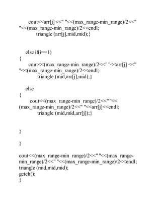 cout<<arr[j] <<" "<<(max_range-min_range)/2<<" 
"<<(max_range-min_range)/2<<endl; 
triangle (arr[j],mid,mid);} 
else if(i==1) 
{ 
cout<<(max_range-min_range)/2<<" "<<arr[j] <<" 
"<<(max_range-min_range)/2<<endl; 
triangle (mid,arr[j],mid);} 
else 
{ 
cout<<(max_range-min_range)/2<<" "<< 
(max_range-min_range)/2<<" "<<arr[j]<<endl; 
triangle (mid,mid,arr[j]);} 
} 
} 
cout<<(max_range-min_range)/2<<" "<<(max_range-min_ 
range)/2<<" "<<(max_range-min_range)/2<<endl; 
triangle (mid,mid,mid); 
getch(); 
} 
 