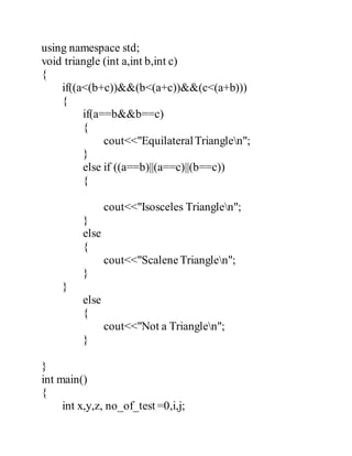 using namespace std; 
void triangle (int a,int b,int c) 
{ 
if((a<(b+c))&&(b<(a+c))&&(c<(a+b))) 
{ 
if(a==b&&b==c) 
{ 
cout<<"Equilateral Trianglen"; 
} 
else if ((a==b)||(a==c)||(b==c)) 
{ 
cout<<"Isosceles Trianglen"; 
} 
else 
{ 
cout<<"Scalene Trianglen"; 
} 
} 
else 
{ 
cout<<"Not a Trianglen"; 
} 
} 
int main() 
{ 
int x,y,z, no_of_test =0,i,j; 
 