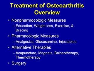 • Nonpharmocologic Measures
– Education, Weight loss, Exercise, &
Bracing
• Pharmacologic Measures
– Analgesics, Glucosamine, Injectables
• Alternative Therapies
– Acupuncture, Magnets, Balneotherapy,
Thermotherapy
• Surgery
Treatment of Osteoarthritis
Overview
 