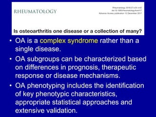 • OA is a complex syndrome rather than a
single disease.
• OA subgroups can be characterized based
on differences in prognosis, therapeutic
response or disease mechanisms.
• OA phenotyping includes the identification
of key phenotypic characteristics,
appropriate statistical approaches and
extensive validation.
 
