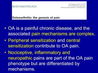 • OA is a painful chronic disease, and the
associated pain mechanisms are complex.
• Peripheral sensitization and central
sensitization contribute to OA pain.
• Nociceptive, inflammatory and
neuropathic pains are part of the OA pain
phenotype but are differentiated by
mechanisms.
 