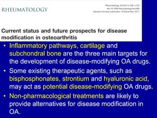 • Inflammatory pathways, cartilage and
subchondral bone are the three main targets for
the development of disease-modifying OA drugs.
• Some existing therapeutic agents, such as
bisphosphonates, strontium and hyaluronic acid,
may act as potential disease-modifying OA drugs.
• Non-pharmacological treatments are likely to
provide alternatives for disease modification in
OA.
 