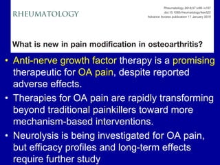 • Anti-nerve growth factor therapy is a promising
therapeutic for OA pain, despite reported
adverse effects.
• Therapies for OA pain are rapidly transforming
beyond traditional painkillers toward more
mechanism-based interventions.
• Neurolysis is being investigated for OA pain,
but efficacy profiles and long-term effects
require further study
 