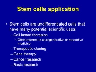 Stem cells application
• Stem cells are undifferentiated cells that
have many potential scientific uses:
– Cell based therapies
• Often referred to as regenerative or reparative
medicine
– Therapeutic cloning
– Gene therapy
– Cancer research
– Basic research
 