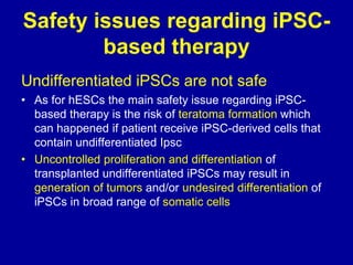 Safety issues regarding iPSC-
based therapy
Undifferentiated iPSCs are not safe
• As for hESCs the main safety issue regarding iPSC-
based therapy is the risk of teratoma formation which
can happened if patient receive iPSC-derived cells that
contain undifferentiated Ipsc
• Uncontrolled proliferation and differentiation of
transplanted undifferentiated iPSCs may result in
generation of tumors and/or undesired differentiation of
iPSCs in broad range of somatic cells
 