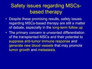 Safety issues regarding MSCs-
based therapy
• Despite these promising results, safety issues
regarding MSCs-based therapy are still a matter
of debate, especially in the long-term follow up
• The primary concern is unwanted differentiation
of the transplanted MSCs and their potential to
suppress anti-tumor immune response and
generate new blood vessels that may promote
tumor growth and metastasis.
 