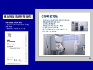 88
* 依據2005年美國FDA發佈實施法案內容:
-實驗室硬體要有極高規格
-必須為正壓實驗室
-無塵室潔淨等級必須達一萬級
-P3等級生物安全操作臺，
獨立空調進排氣口，完全分離的人流、
物流動線，恒溫恒濕
GTP規範實驗
製備細胞產品的實驗室:
- 為Good Tissue Practice (GTP)
規範實驗
- 通過2023年台美能力試驗
細胞製備場所所屬機構:
 