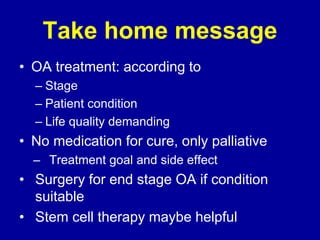 Take home message
• OA treatment: according to
– Stage
– Patient condition
– Life quality demanding
• No medication for cure, only palliative
– Treatment goal and side effect
• Surgery for end stage OA if condition
suitable
• Stem cell therapy maybe helpful
 