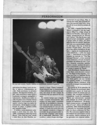 PERSONAGEM
                                                                                       nas ferviam em sua cabeça. Mas, na
                                                                                       maioria das vezes, esse coquetel dei-
                                                                                       xava Jimi apenas muito louco, inca-
                                                                                       paz até de tocar números antigos da
                                                                                       banda.
                                                                                          Em 1969, o baixista Noel Redding
                                                                                       deixou o conjunto e, em seu lugar,
                                                                                       assume Billy Cox, antigo colega de
                                                                                       infância de Hendrix. Com essa for-
                                                                                       mação apresentam-se no Woods-
                                                                                       tock Festival. Três dias de paz e mú-
                                                                                       sica já haviam acontecido, quando
                                                                                       o grupo subiu ao palco, em plena
                                                                                       segunda-feira de manhã. Seria ape-
                                                                                       nas mais uma apresentação rotinei-
                                                                                       ra, não fosse o fato de, no final do
                                                                                       sucesso "Purple Haze", Jimi come-
                                                                                       çar a tirar efeitos fantásticos da gui-
                                                                                       tarra — rajadas de metralhadoras, si-
                                                                                       renes antiaéreas, o ruído dos caças
                                                                                       a jato —, intercalando-os a* um solo
                                                                                       baseado na melodia do "The Star
                                                                                       Splanged Banner", o hino nacional
                                                                                       norte-americano. Foi um momento
                                                                                       antológico da história do rock. O pú-
                                                                                       blico presente entendeu perfeita-
                                                                                       mente o recado: acabara de ouvii o
                                                                                       mais contundente e original prol es-
                                                                                       to contra a guerra do Vietnã.
                                                                                          Após Woodstock, Hendrix gravou
                                                                                       outro disco, com um novo conjun-
                                                                                       to, The Band of the Gypsies, com-
                                                                                       posto por Cox e o baterista Buddy
                                                                                       Miles. Investiu também boa parte do
                                                                                       que havia ganho em sua carreira
                                                                                       num grande projeto, a construção
                                                                                       do estúdio Electric Ladyland, onde
Em sua curta carreira, Hendríx redefiniu as possibilidades musicais da guitarra.       pretendia prosseguir sua pesquisa de
                                                                                       novos sons.
tarra acima da cabeça, como um tro-           quanto o duplo "Eletric Ladyland"           Na manhã de 18 de setembro de
feu, e atirou-a violentamente ao              causa impacto logo no lançamento:        1970, Hendrix foi encontrado desa-
chão. Nada aconteceu no primeiro              o disco enfrenta problemas de cen-       cordado num quarto de hotel em
impacto. Na segunda tentativa, po-            sura, por causa da bela coleção de       Londres. Levado às pressas para um
rém, Jimi concentrou maior força e            mulheres nuas que aparecia em sua        hospital, não conseguiu recobrar a
finalmente conseguiu esmigalhar o             capa.                                    consciência. Laudo do patologista:
instrumento. Ajoelhou-se então no                Ao mesmo tempo que a banda            "Morte por sufocamento causada
chão do palco com a Fender branca             curtia o sucesso monumental, Jimi        pela inalação de vómito após into-
destroçada e, com-a ajuda de um is-           andava de baixo-astral, insatisfeito     xicação por barbitúricos". Na época,
queiro, colocou fogo nos restos do            pelo fato de as plateias se interessa-   estava quase pronta a mixagem de
instrumento. Ainda ligada na ampli-           rem mais pelo lado pirotécnico de        "Cry of Love", último LP oficial do
ficação do palco, a guitarra emitia           suas apresentações do que por sua        guitarrista. Além desse lançamento,
seus gemidos finais.                          música. A busca de novos sons era        o mercado foi enxurrado por uma
   O público norte-americano acla-            sua obsessão constante e chegou à        série de discos póstumos de Hen-
mava o novo deus do rock. Em                  conclusão de que precisava estar ca-     drix. Ele costumava registrar todas as
1968, o Experience solta dois novos           da vez mais "chapado" para expan-        jam-sessions em que tocava e, só em
álbuns. "Axis: Bold as Love" revela           dir a criatividade. Maconha, LSD,        seu estúdio, deixou centenas de fi-
o lado lírico de Jimi Hendrix, en-            cocaína e outras drogas alucinóge-       tas gravadas com material inédito.
 