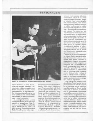 PERSONAGEM
                                                                                    formado num superstar bilionário,
                                                                                    consequência natural de seu domí-
                                                                                    nio incomparável do violão. Baden,
                                                                                    no entanto, é um homem simples.
                                                                                    Um homem simples e ao mesmo
                                                                                    tempo complexo: embora não culti-
                                                                                    ve hábitos exuberantes, as exigên-
                                                                                    cias de precisão e perfeição que im-
                                                                                    põe a si mesmo são quase neuróti-
                                                                                    cas, insanas. Nos teatros em que
                                                                                    costuma se apresentar sempre ocor-
                                                                                    re o mesmo ritual. No teste do som,
                                                                                    antes do espetáculo, o músico recla-
                                                                                    ma da aparelhagem e da acústica do
                                                                                    teatro, com uma intransigência que
                                                                                    deixa todos preocupados, certos de
                                                                                    que não irá tocar. Porém, quando
                                                                                    chega a hora do concerto, assume
                                                                                    tranquilamente seu lugar no palco e
                                                                                    toca como se estivesse no local ideal.
                                                                                    Acima de qualquer tipo de proble-
                                                                                    ma, Baden coloca sua paixão pelas
                                                                                    apresentações ao vivo.
                                                                                       Apesar de ter morado vários anos
                                                                                    no exterior, Baden afirma não saber
                                                                                    falar fluentemente nenhum outro
                                                                                    idioma. Sabe apenas o mínimo in-
                                                                                    dispensável e, quando perguntado
                                                                                    como faz para se virar nos países es-
                                                                                    trangeiros, diz: "Da mesma forma
                                                                                    como em qualquer outro lugar, só
                                                                                    que lá fico quietinho". Os compro-
                                                                                    missos assumidos no exterior obri-
                                                                                    gam o violonista viajar constante-
                                                                                    mente. Embora tenha vontade de
                                                                                    fixar-se definitivamente no Brasil, a
                                                                                    tarefa de divulgar a música brasilei-
                                                                                    ra pelos quatro cantos do mundo pa-
                                                                                    rece ser mais importante.
A busca da auto-superação: um traço característico da arte de Baden.                   Hoje, não é mais possível consi-
                                                                                    derar Baden Powell apenas um re-
mesmo dedilhado do violão. Na his-          mios importantes da crítica de Paris.   presentante de um estilo de compor,
tória dos virtuoses brasileiros, ne-        Saltou à frente, com o "Mundo nú-       ou de interpretar, que se inaugurou
nhum outro músico conseguiu como            mero 2", acompanhado pela Sinfó-        nas raízes brasileiras. Choro, samba,
Baden transformar o violão numa             nica da capital francesa. Brilhou no    valsa, jazz, os clássicos, os românti-
verdadeira usina de efeitos sonoros.        Festival de Jazz de Berlim. Reco-       cos, os vanguardistas contemporâ-
Um virtuosismo apoiado não só em            lheu-se por alguns meses a uma clí-     neos, os flamencos e os africanos —
suas qualidades de instrumentista           nica do Rio, no quarto vizinho ao do    o maravilhoso equipamento desse
mas também no talento como intér-           eterno amigo Vinícius de Moraes,        músico não se assusta com as fron-
prete e como compositor.                    para uma temporada de desintoxi-        teiras que a música internacional
   As premiações tornaram-se mera           cação do velljo uísque. Retornou à      costuma delimitar. Junto a essa
consequência disso. Com um novo             Europa. E, em 1971, gravou um dos       imensa versatilidade, Baden carrega
parceiro, o letrista Paulo César Pi-        mais belos LPs de violão jamais fei-    sempre a obsessão pela auto-supe-
nheiro, venceu a I Bienal do Samba          tos no mundo, "Solitude on guitar",     ração. Uma postura exemplar, sufi-
da TV Record de São Paulo. Em               no Studio Waldorf da CBS alemã.         ciente para diferenciar com nitidez
 1967, o disco "O mundo musical de             Muita gente se espanta com o fa-     cristalina sua arte da dos demais
Baden Powell" ganhou todos os pré-          to de Baden Powell não se ter trans-    músicos.
 