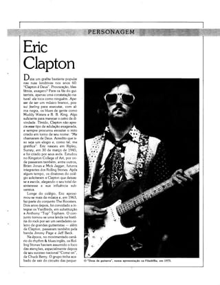 PERSONAGEM

Eric
Clapton
D,  "izia um grafite bastante popular
nas ruas londrinas nos anos 60:
"Clapton é Deus". Provocação, blas-
fémia, exagero? Para os f as do gui-
tarrista, apenas uma constatação na-
tural: ele toca como ninguém. Ape-
sar de ser um músico branco, pos-
sui feeling para executar, com al-
ma negra, os blues de gente como
Muddy Waters e B. B. King. Algo
suficiente para merecer o cetro da di-
vindade. Tímido, Clapton não apre-
cia esse tipo de adulação exagerada,
e sempre procurou esvaziar o mito
criado em torno de seu nome: "Me
chamaram de Deus. Acredito que is-
so seja um elogio e, como tal, me
gratifica". Eric nasceu em Ripley,
Surrey, em 30 de março de 1945,
e foi criado por seus avós. Estudou
no Kingston College of Art, por on-
de passaram também, entre outros,
Brian Jones e Mick Jagger, futuros
integrantes dos Rolling Stones. Após
algum tempo, os diretores do colé-
gio solicitaram a Clapton que deixas-
se a escola, alegando o seu total de-
sinteresse e sua influência sub-
versiva.
   Longe do colégio, Eric aproxi-
mou-se mais da música e, em 1963,
fez parte do conjunto The Roosters.
Dois anos depois, foi convidado a in-
tegrar os Yardbirds, em substituição
a Anthony "Top" Topham. O con-
junto tornou-se uma lenda na histó-
ria do rock por ser um verdadeiro ce-
leiro de grandes guitarristas — além
de Clapton, passaram também pela
banda Jimmy Page e Jeff Beck.
   Na época, no movimentado cená-
rio do rhythm & blues inglês, os Rol-
ling Stones haviam assumido o foco
das atenções, especialmente depois
de seu sucesso nacional "Come on",
de Chuck Berry. O grupo tinha aca-
bado de sair do circuito das peque-      O "Deus da guitarra", numa apresentação na Filadélfia, em 1975.
 