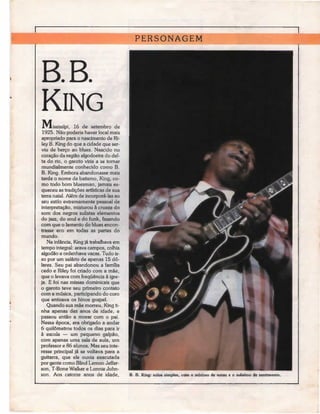 PERSONAGEM



B. B.
KlNG
M,ississípi, 16 dehaver local mais
    L
1925. Não poderia
                    setembro de

apropriado para o nascimento de Ri-
ley B. King do que a cidade que ser-
viu de berço ao blues. Nascido no
coração da região algodoeira do del-
ta do rio, o garoto viria a se tornar
mundialmente conhecido como B.
B. King. Embora abandonasse mais
tarde o nome de batismo, King, co-
mo todo bom bluesman, jamais es-
queceu as tradições artísticas de sua
terra natal. Além de incorporá-las ao
seu estilo extremamente pessoal de
interpretação, misturou à crueza do
som dos negros sulistas elementos
do jazz, do sou! e do funk, fazendo
com que o lamento do blues encon-
trasse eco em todas as partes do
mundo.
   Na infância, King já trabalhava em
tempo integral: arava campos, colhia
algodão e ordenhava vacas. Tudo is-
so por um salário de apenas 15 dó-
lares. Seu pai abandonou a família
cedo e Riley foi criado com a mãe,
que o levava com frequência à igre-
ja. E foi nas missas dominicais que
o garoto teve seu primeiro contato
com a música, participando do coro
que entoava os hinos gospel.
   Quando sua mãe morreu, King ti-
nha apenas dez anos de idade, e
passou então a morar com o pai.
Nessa época, era obrigado a andar
6 quilómetros todos os dias para ir
ã escola — um pequeno galpão,
com apenas uma sala de aula, um
professor e 86 alunos. Mas seu inte-
resse principal já se voltava para a
guitarra, que ele ouvia executada
por gente como Blind Lemon Jeffer-
son, T-Bone Walker e Lonnie John-
son. Aos catorze anos de idade,         B. B. King: solos simples, com o mínimo de notas e o máximo de sentimento.
 