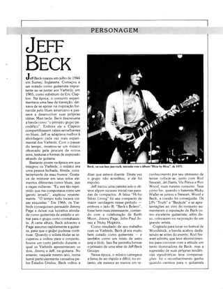 PERSONAGEM

JEFF
BECK
tJeff Beck nasceu em julho de 1944
em Surrey, Inglaterra. Começou a
ser notado como guitarrista impor-
tante ao se juntar aos Yarbirds, em
1965, como substituto de Eric Clap-
ton. Na época, o conjunto experi-
mentava uma fase de transição; dei-
xava de se apoiar na inspiração for-
necida pelo blues americano e pas-
sava a desenvolver suas próprias
ideias. Mais tarde, Beck descreveria
a banda como "o primeiro grupo psi-
codélico". Embora ele e Clapton
compartilhassem raízes semelhantes
no blues, Jeff se adaptava melhor à
abordagem cada vez mais experi-
mental dos Yarbirds. Com o passar
do tempo, mostrou-se um músico
obcecado pela procura de novos
sons, texturas e formas de expressão
através da guitarra.
   Bastante jovem na época em que
integrou os Yarbirds, o músico era      Beck, na sua fase jazz-rock, iniciada com o álbum "Blow by Blow", de 1975.
uma pessoa fechada, tímida, cons-
tantemente de mau-humor. Gosta-         dizer que estava doente. Desta vez             conhecimento por seu otimismo de
va de misturar em seus solos ele-       o grupo não acreditou, e ele foi               tentar colocar-se, junto com Rod
mentos diferentes como blues, jazz      expulso.                                       Stewart, Jet Harris, Viv Prince e Ron
e ragas indianas: "Eu era tão repri-       Jeff iniciou uma carreira solo e ob-        Wood, num mesmo conjunto. Seja
mido que me comportava como um          teve algum sucesso inicial nas para-           como for, quando o baterista Micky
garoto levado", explicou recente-       das de compactos. A faixa "Hi-ho               Waller se juntou a Stewart, Wood e
mente. "O tempo todo tocava coi-        Silver Lining" foi seu compacto de             Beck, a coesão foi conseguida. Os
sas esquisitas." Em 1966, os Yar-       maior vendagem nesse período —                 LPs "Truth" e "Beckola" e as apre-
birds conseguiram persuadir Jimmy       embora o lado B, "Beck's Bolero",              sentações ao vivo do conjunto au-
Page a deixar sua lucrativa ativida-    fosse bem mais interessante, contan-           mentaram a reputação de Beck co-
de como guitarrista de estúdio e en-    do com a colaboração de Keith                  mo excelente guitarrista; além dis-
trar para o grupo como contrabaixis-    Moon, Jimmy Page, John Paul Jo-                so, colocaram-no na posição de um
ta. A certa altura, Beck adoeceu e      nes e Nicky Hopkins.                           grande artista.
Page assumiu rapidamente a guitar-         Como resultado de seu trabalho                 Cogitada para tocar no festival de
ra, para que o grupo pudesse conti-     com os Yarbirds, Beck já era muito             Woodstock, a banda acabou desfa-
nuar. Quando o solista titular se re-   bem cotado como guitarrista — e                zendo-se antes do evento. Rod Ste-
cuperou e voltou para o conjunto,       também como um misto de astro                  wart admitiu que teve aborrecimen-
houve um curto período durante o        pop e ídolo. Isso lhe permitiu formar          tos para conviver com a atitude um
qual os Yarbirds apresentavam os        o primeiro de uma série de Jeff Beck           tanto dominadora de Beck, mas a
dois, Jimmy e Jeff, na guitarra. No     Groups.                                        supressão de suas próprias tendên-
entanto, naquele mesmo ano, numa           Nessa época, o músico carregava             cias egocêntricas teve compensa-
turnê particularmente cansativa pe-     a fama de ser ríspido e difícil; no en-        ções: foi o reconhecimento ganho
los Estados Unidos, Beck voltou a       tanto, ele merece ao menos um re-              quando cantava para o guitarrista
 