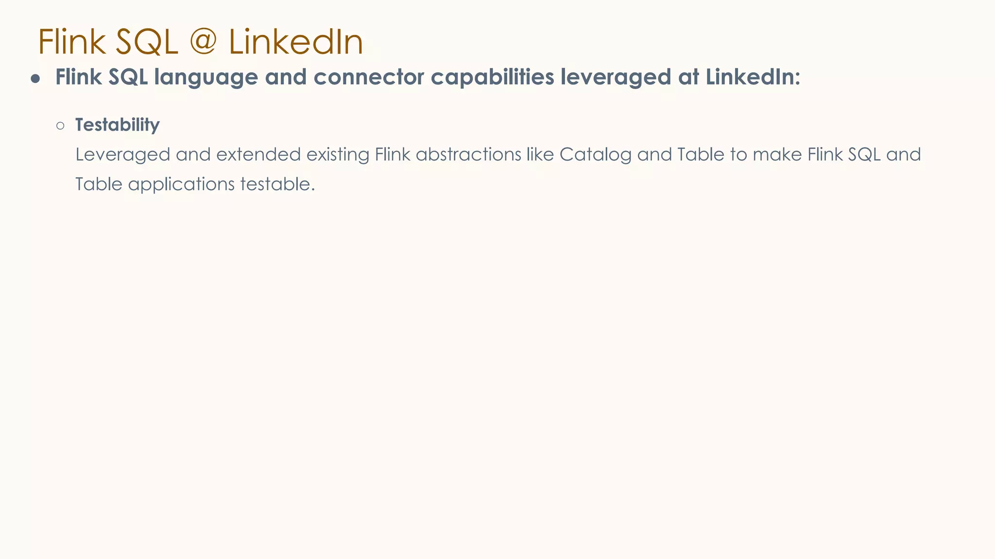 Flink SQL @ LinkedIn
● Flink SQL language and connector capabilities leveraged at LinkedIn:
○ Testability
Leveraged and extended existing Flink abstractions like Catalog and Table to make Flink SQL and
Table applications testable.
 
