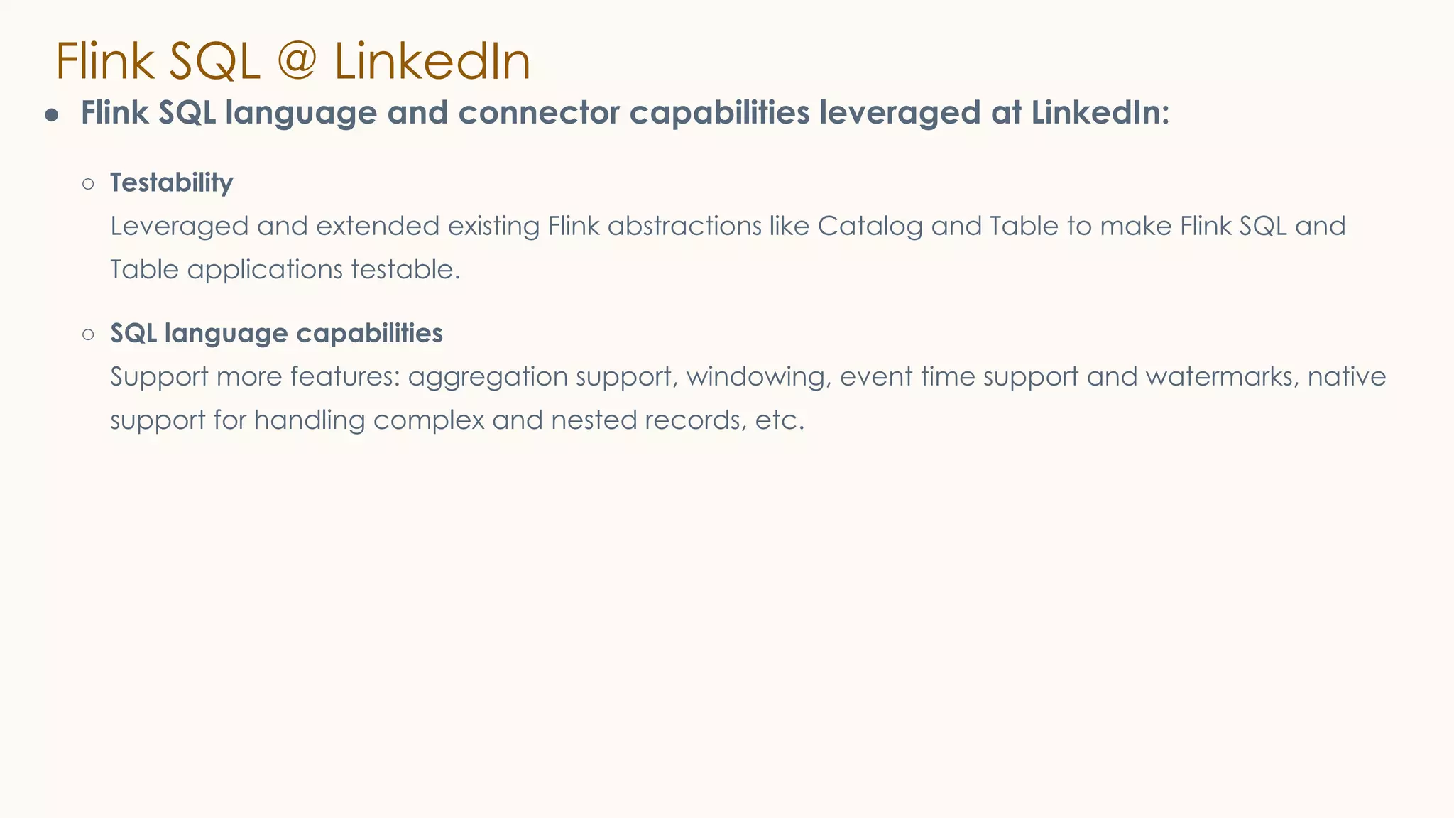 Flink SQL @ LinkedIn
● Flink SQL language and connector capabilities leveraged at LinkedIn:
○ Testability
Leveraged and extended existing Flink abstractions like Catalog and Table to make Flink SQL and
Table applications testable.
○ SQL language capabilities
Support more features: aggregation support, windowing, event time support and watermarks, native
support for handling complex and nested records, etc.
 