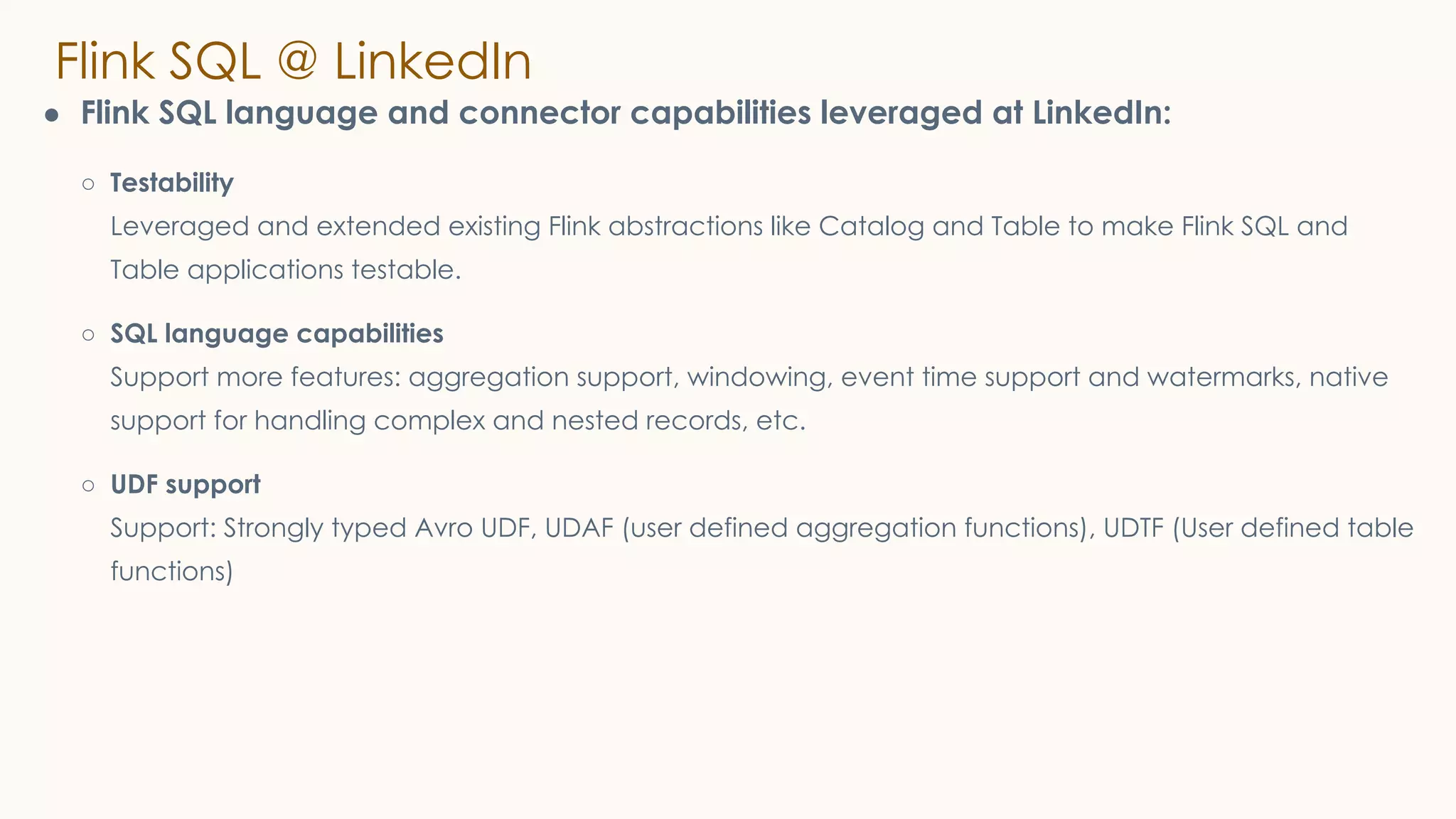 Flink SQL @ LinkedIn
● Flink SQL language and connector capabilities leveraged at LinkedIn:
○ Testability
Leveraged and extended existing Flink abstractions like Catalog and Table to make Flink SQL and
Table applications testable.
○ SQL language capabilities
Support more features: aggregation support, windowing, event time support and watermarks, native
support for handling complex and nested records, etc.
○ UDF support
Support: Strongly typed Avro UDF, UDAF (user defined aggregation functions), UDTF (User defined table
functions)
 