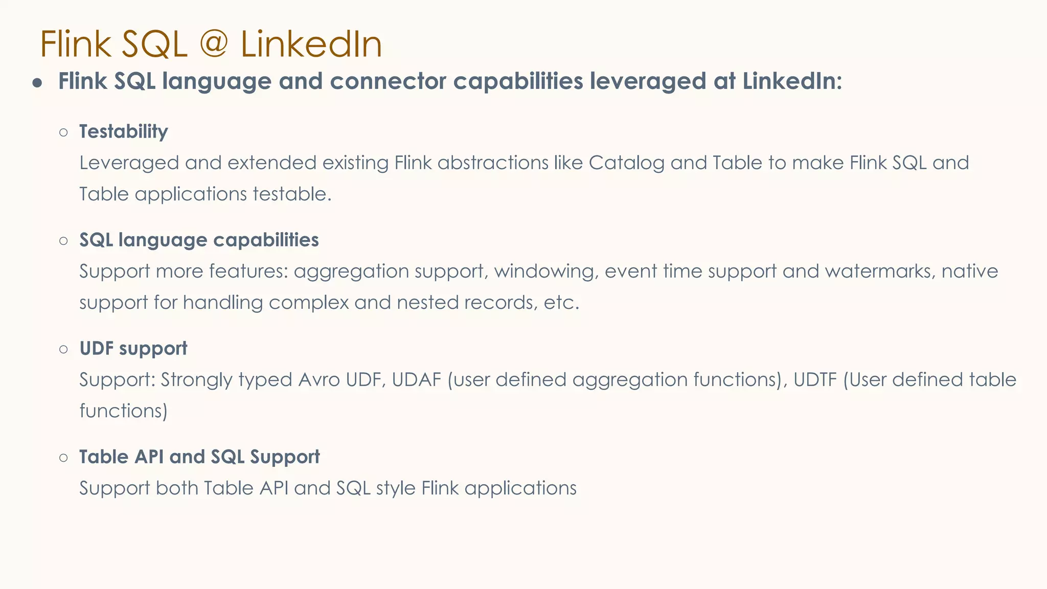 Flink SQL @ LinkedIn
● Flink SQL language and connector capabilities leveraged at LinkedIn:
○ Testability
Leveraged and extended existing Flink abstractions like Catalog and Table to make Flink SQL and
Table applications testable.
○ SQL language capabilities
Support more features: aggregation support, windowing, event time support and watermarks, native
support for handling complex and nested records, etc.
○ UDF support
Support: Strongly typed Avro UDF, UDAF (user defined aggregation functions), UDTF (User defined table
functions)
○ Table API and SQL Support
Support both Table API and SQL style Flink applications
 