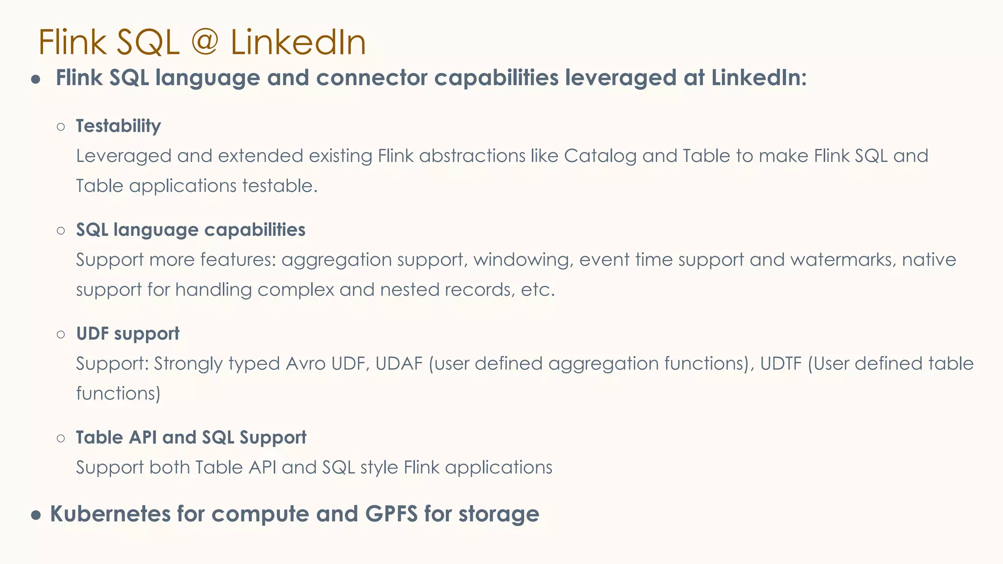 Flink SQL @ LinkedIn
● Flink SQL language and connector capabilities leveraged at LinkedIn:
○ Testability
Leveraged and extended existing Flink abstractions like Catalog and Table to make Flink SQL and
Table applications testable.
○ SQL language capabilities
Support more features: aggregation support, windowing, event time support and watermarks, native
support for handling complex and nested records, etc.
○ UDF support
Support: Strongly typed Avro UDF, UDAF (user defined aggregation functions), UDTF (User defined table
functions)
○ Table API and SQL Support
Support both Table API and SQL style Flink applications
● Kubernetes for compute and GPFS for storage
 