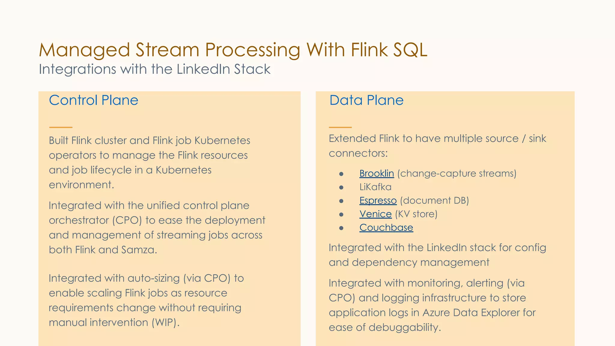 Control Plane
Built Flink cluster and Flink job Kubernetes
operators to manage the Flink resources
and job lifecycle in a Kubernetes
environment.
Integrated with the unified control plane
orchestrator (CPO) to ease the deployment
and management of streaming jobs across
both Flink and Samza.
Integrated with auto-sizing (via CPO) to
enable scaling Flink jobs as resource
requirements change without requiring
manual intervention (WIP).
Data Plane
Extended Flink to have multiple source / sink
connectors:
● Brooklin (change-capture streams)
● LiKafka
● Espresso (document DB)
● Venice (KV store)
● Couchbase
Integrated with the LinkedIn stack for config
and dependency management
Integrated with monitoring, alerting (via
CPO) and logging infrastructure to store
application logs in Azure Data Explorer for
ease of debuggability.
Managed Stream Processing With Flink SQL
Integrations with the LinkedIn Stack
 