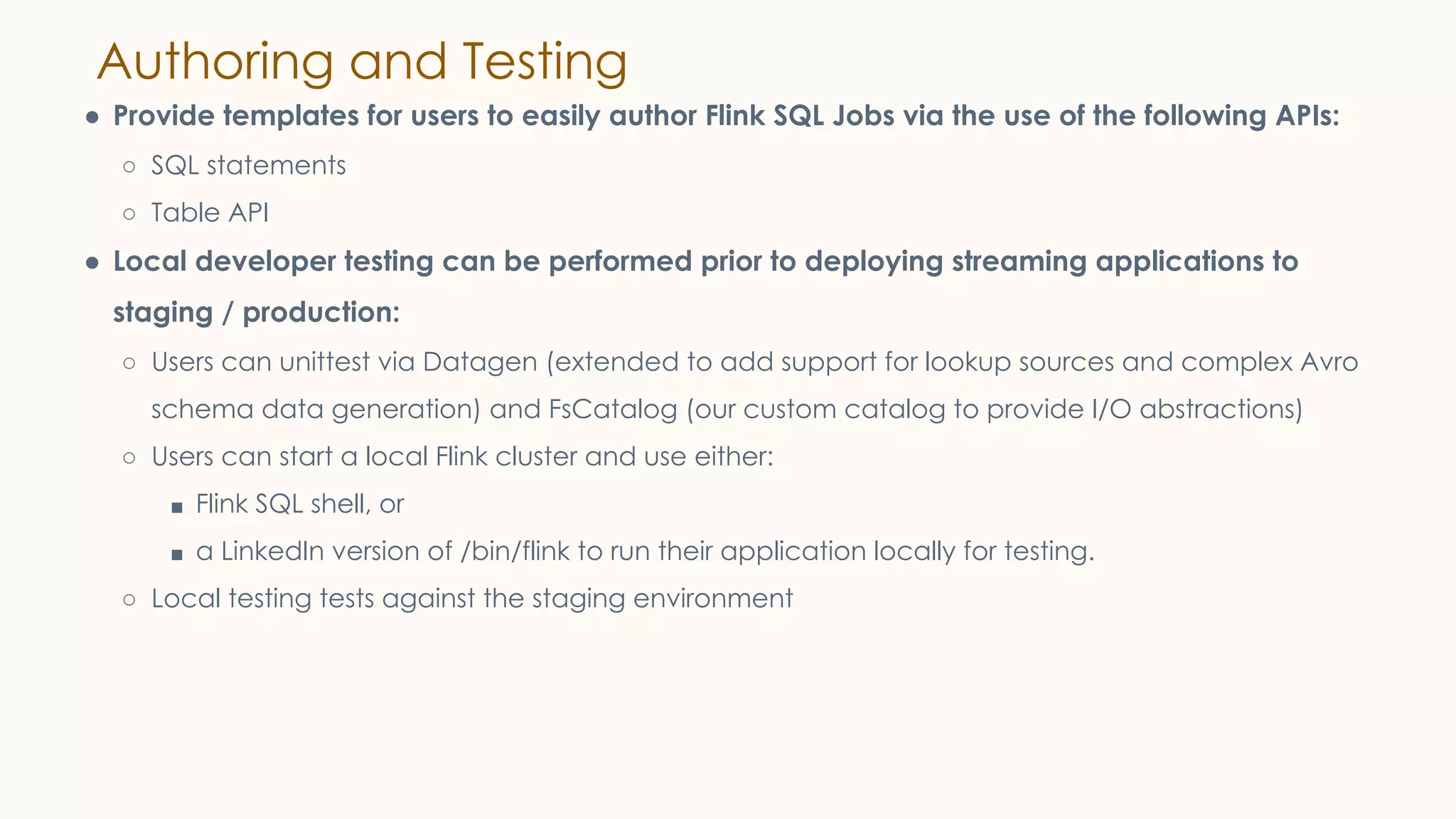 Authoring and Testing
● Provide templates for users to easily author Flink SQL Jobs via the use of the following APIs:
○ SQL statements
○ Table API
● Local developer testing can be performed prior to deploying streaming applications to
staging / production:
○ Users can unittest via Datagen (extended to add support for lookup sources and complex Avro
schema data generation) and FsCatalog (our custom catalog to provide I/O abstractions)
○ Users can start a local Flink cluster and use either:
■ Flink SQL shell, or
■ a LinkedIn version of /bin/flink to run their application locally for testing.
○ Local testing tests against the staging environment
 