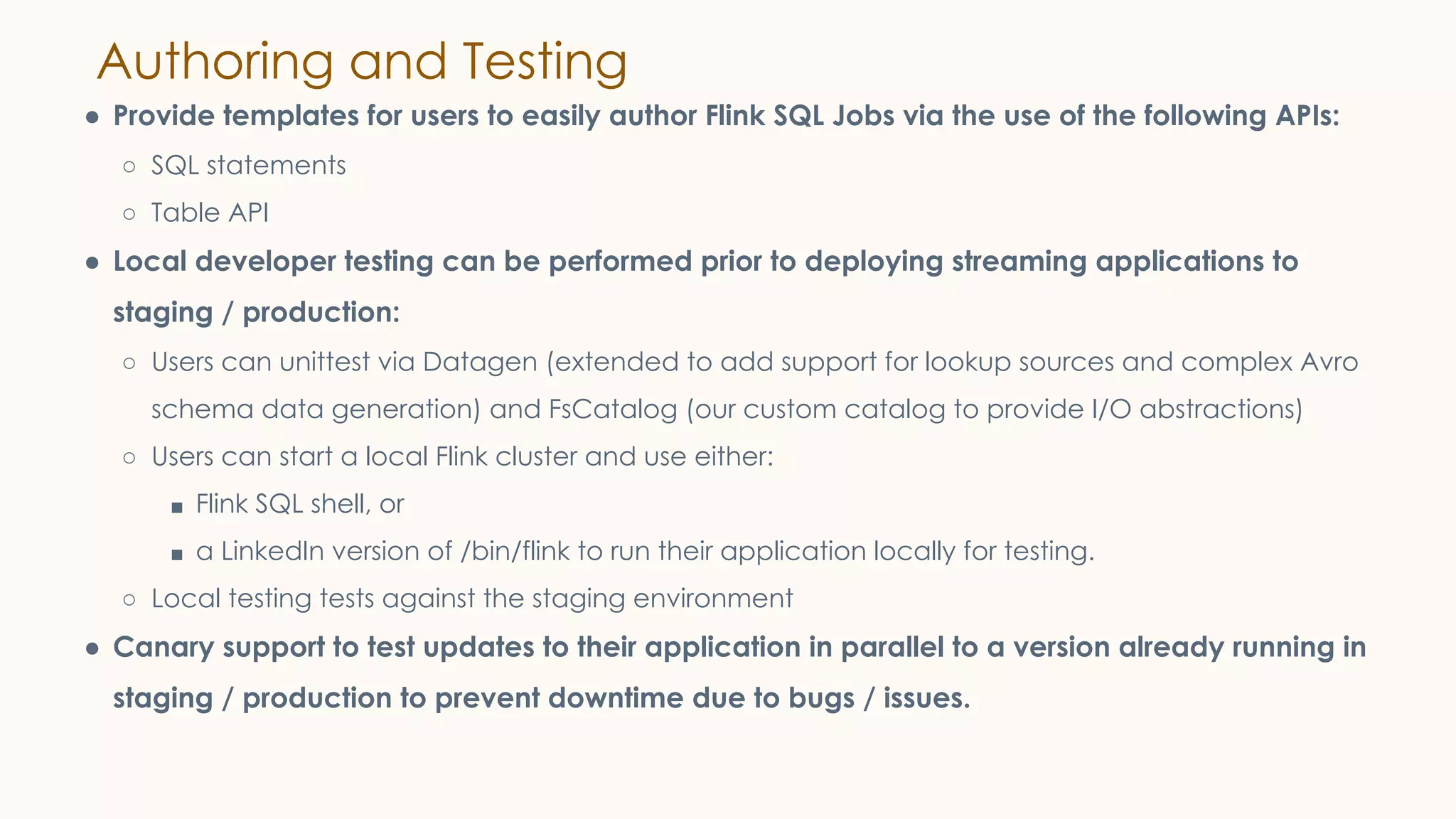 Authoring and Testing
● Provide templates for users to easily author Flink SQL Jobs via the use of the following APIs:
○ SQL statements
○ Table API
● Local developer testing can be performed prior to deploying streaming applications to
staging / production:
○ Users can unittest via Datagen (extended to add support for lookup sources and complex Avro
schema data generation) and FsCatalog (our custom catalog to provide I/O abstractions)
○ Users can start a local Flink cluster and use either:
■ Flink SQL shell, or
■ a LinkedIn version of /bin/flink to run their application locally for testing.
○ Local testing tests against the staging environment
● Canary support to test updates to their application in parallel to a version already running in
staging / production to prevent downtime due to bugs / issues.
 