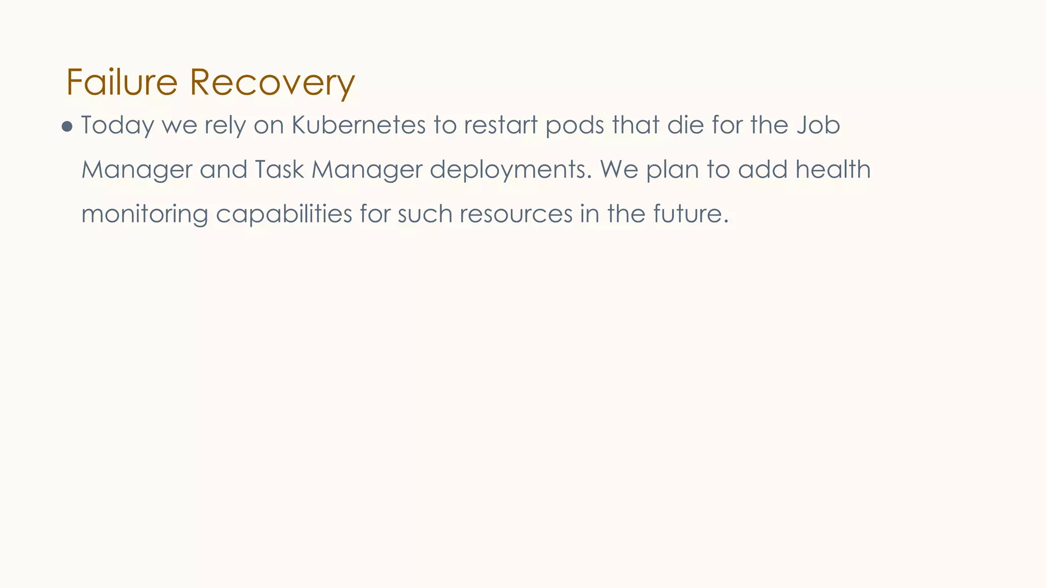 Failure Recovery
● Today we rely on Kubernetes to restart pods that die for the Job
Manager and Task Manager deployments. We plan to add health
monitoring capabilities for such resources in the future.
 