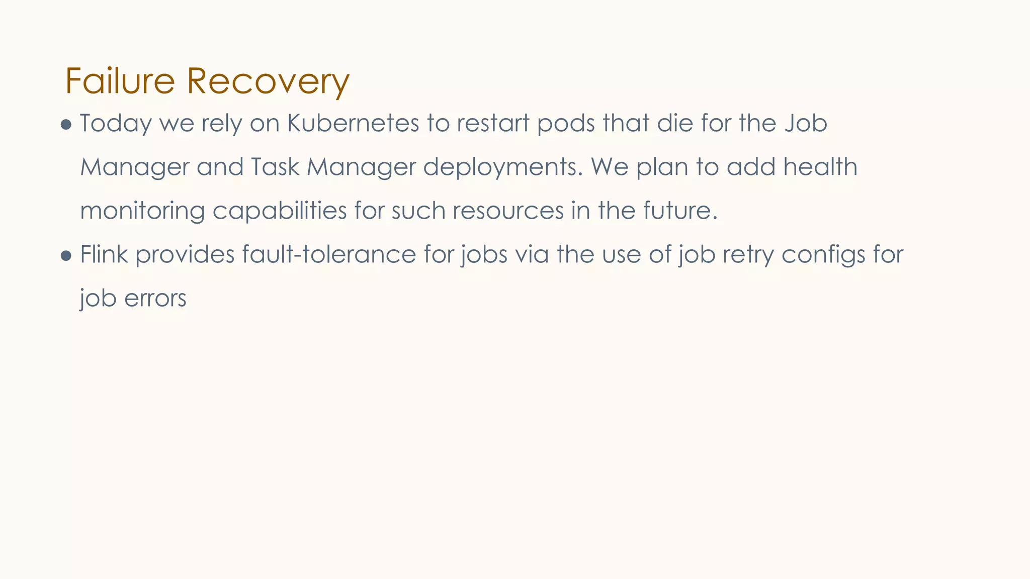 Failure Recovery
● Today we rely on Kubernetes to restart pods that die for the Job
Manager and Task Manager deployments. We plan to add health
monitoring capabilities for such resources in the future.
● Flink provides fault-tolerance for jobs via the use of job retry configs for
job errors
 