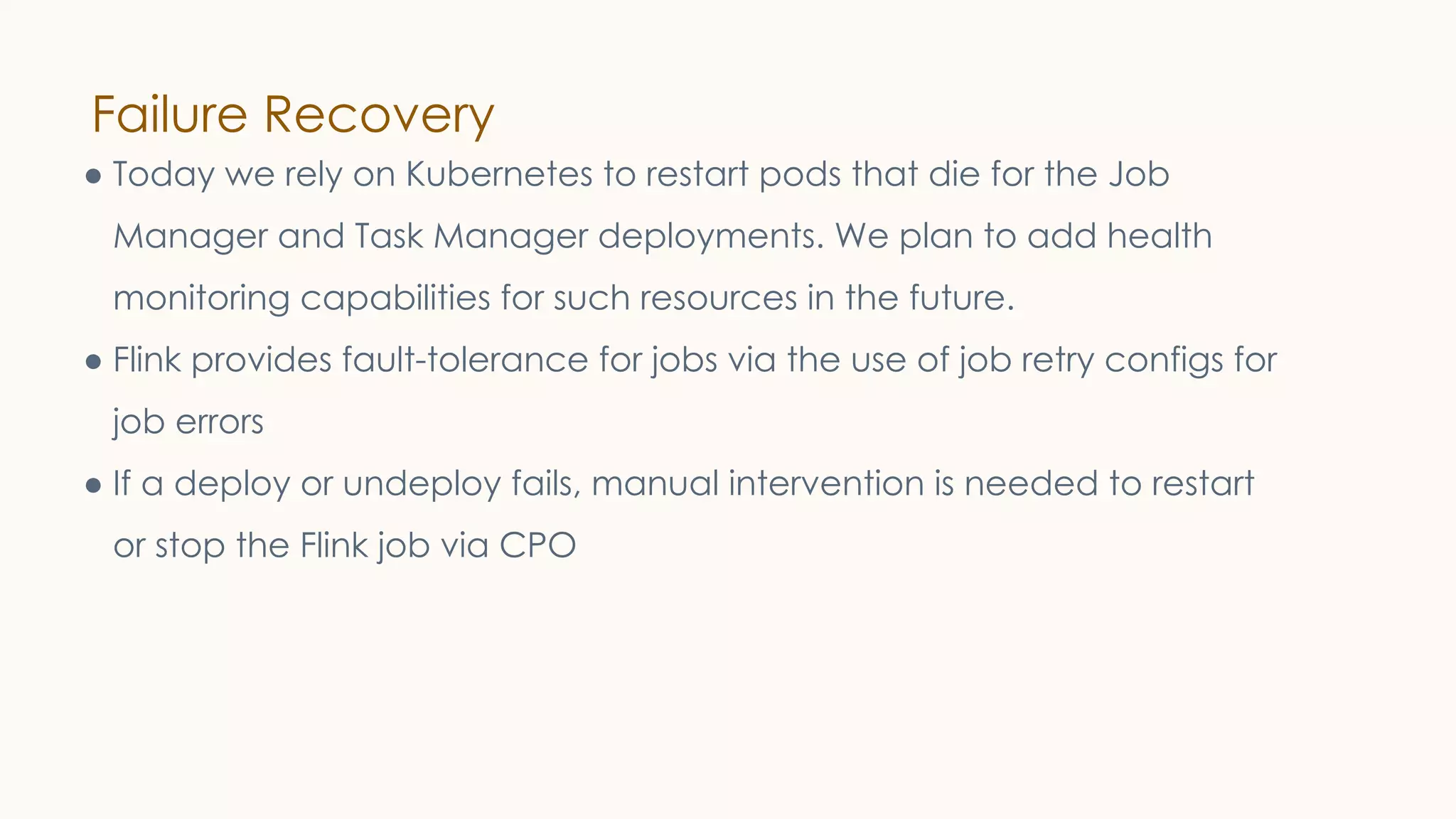 Failure Recovery
● Today we rely on Kubernetes to restart pods that die for the Job
Manager and Task Manager deployments. We plan to add health
monitoring capabilities for such resources in the future.
● Flink provides fault-tolerance for jobs via the use of job retry configs for
job errors
● If a deploy or undeploy fails, manual intervention is needed to restart
or stop the Flink job via CPO
 