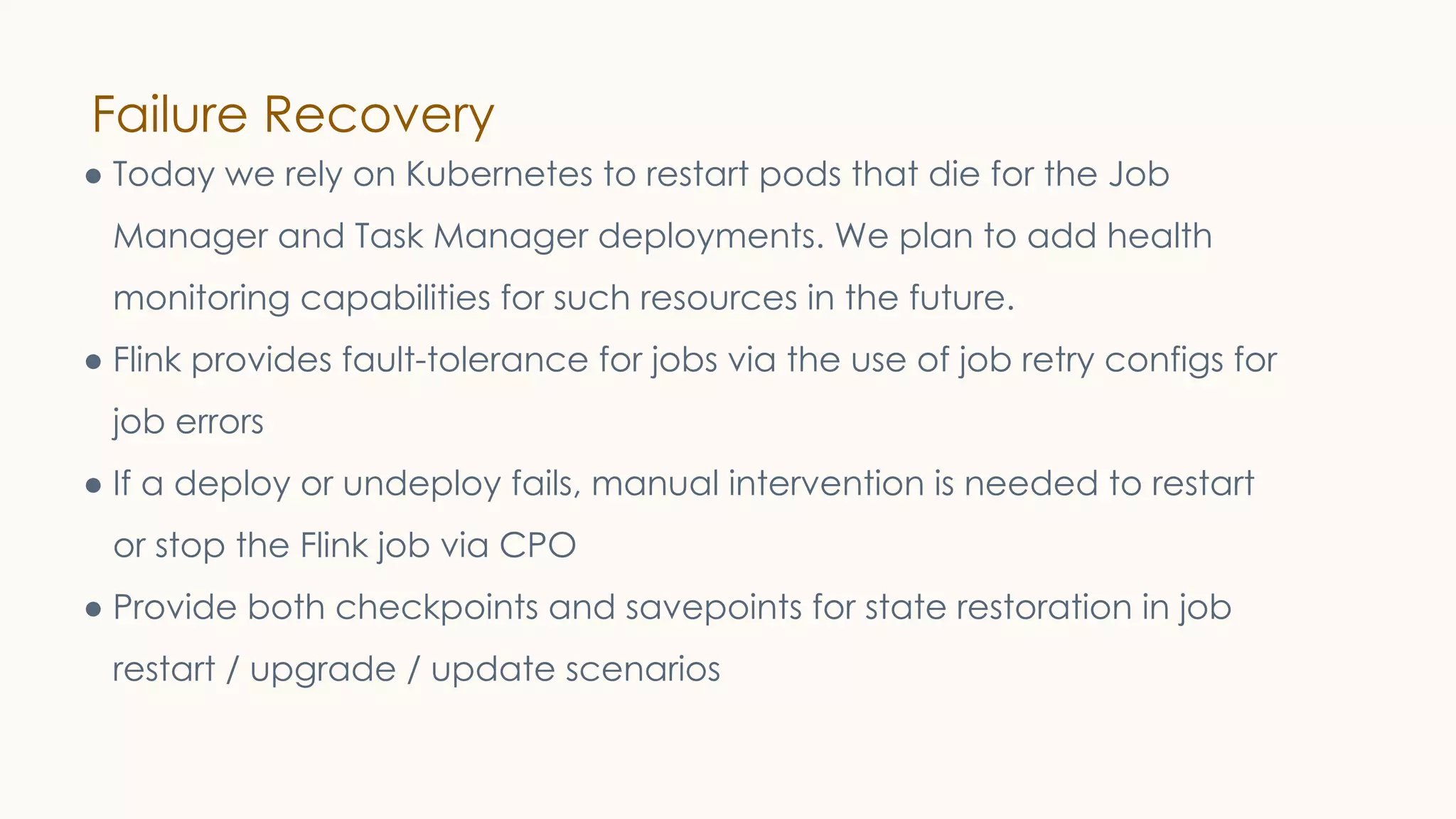 Failure Recovery
● Today we rely on Kubernetes to restart pods that die for the Job
Manager and Task Manager deployments. We plan to add health
monitoring capabilities for such resources in the future.
● Flink provides fault-tolerance for jobs via the use of job retry configs for
job errors
● If a deploy or undeploy fails, manual intervention is needed to restart
or stop the Flink job via CPO
● Provide both checkpoints and savepoints for state restoration in job
restart / upgrade / update scenarios
 