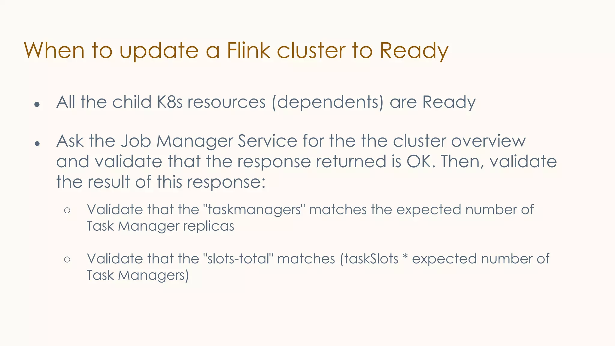 When to update a Flink cluster to Ready
● All the child K8s resources (dependents) are Ready
● Ask the Job Manager Service for the the cluster overview
and validate that the response returned is OK. Then, validate
the result of this response:
○ Validate that the "taskmanagers" matches the expected number of
Task Manager replicas
○ Validate that the "slots-total" matches (taskSlots * expected number of
Task Managers)
 