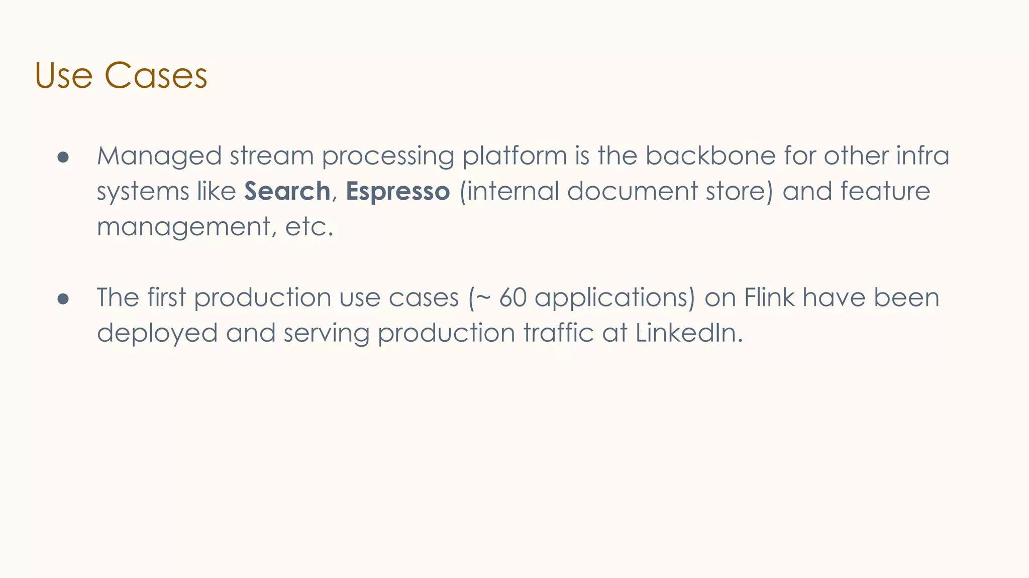 Use Cases
● Managed stream processing platform is the backbone for other infra
systems like Search, Espresso (internal document store) and feature
management, etc.
● The first production use cases (~ 60 applications) on Flink have been
deployed and serving production traffic at LinkedIn.
 