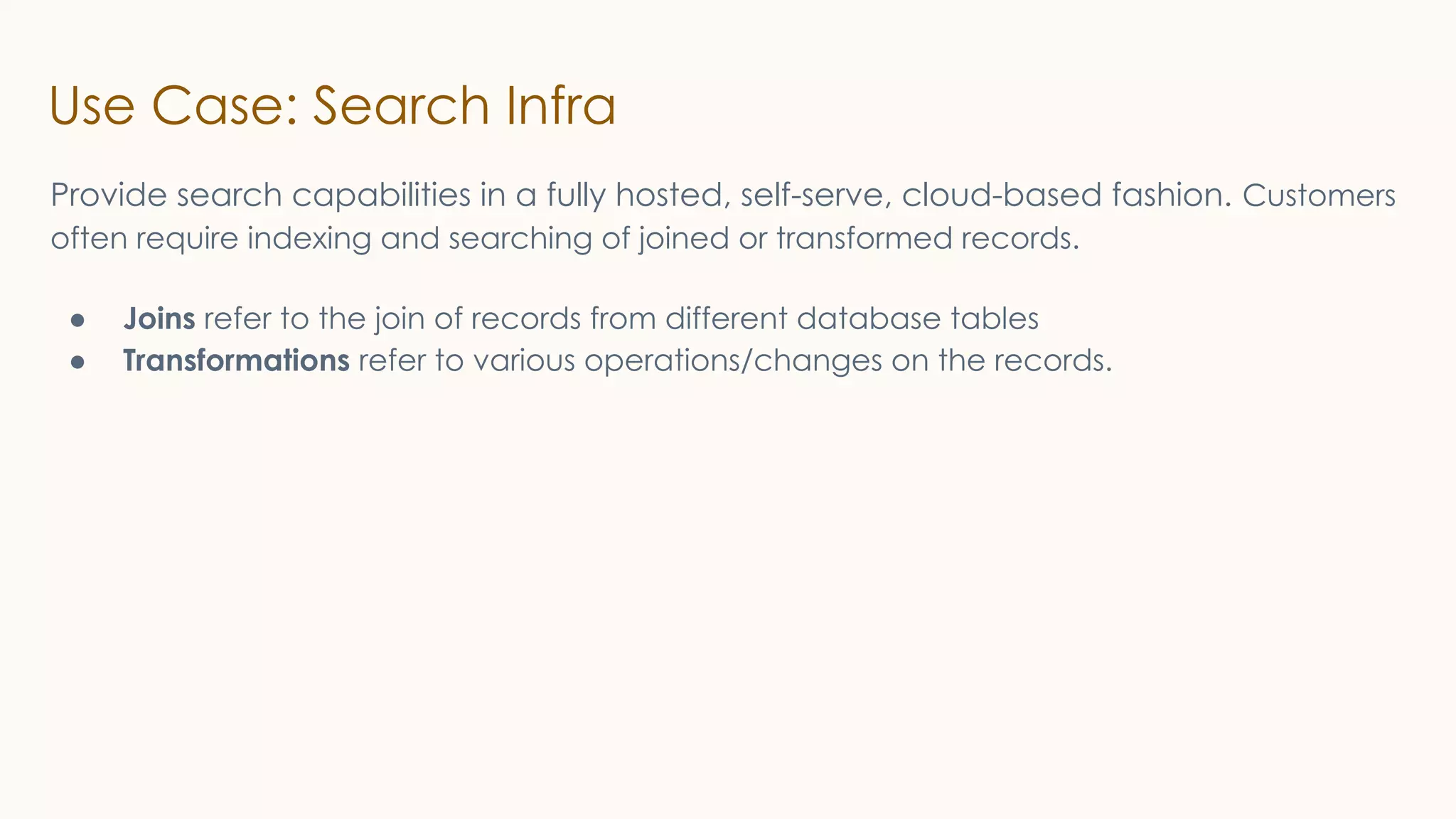 Use Case: Search Infra
Provide search capabilities in a fully hosted, self-serve, cloud-based fashion. Customers
often require indexing and searching of joined or transformed records.
● Joins refer to the join of records from different database tables
● Transformations refer to various operations/changes on the records.
 