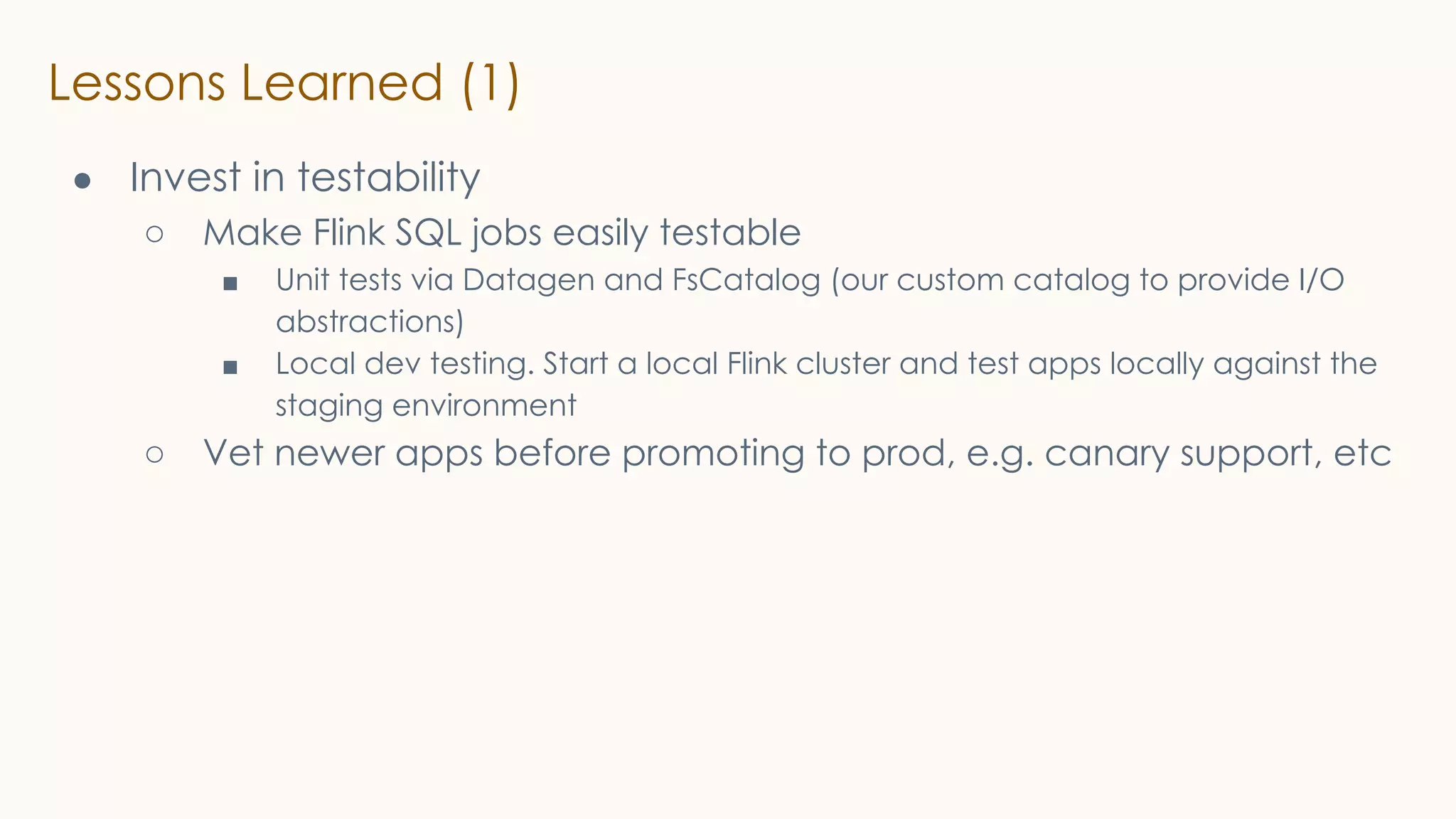Lessons Learned (1)
● Invest in testability
○ Make Flink SQL jobs easily testable
■ Unit tests via Datagen and FsCatalog (our custom catalog to provide I/O
abstractions)
■ Local dev testing. Start a local Flink cluster and test apps locally against the
staging environment
○ Vet newer apps before promoting to prod, e.g. canary support, etc
 