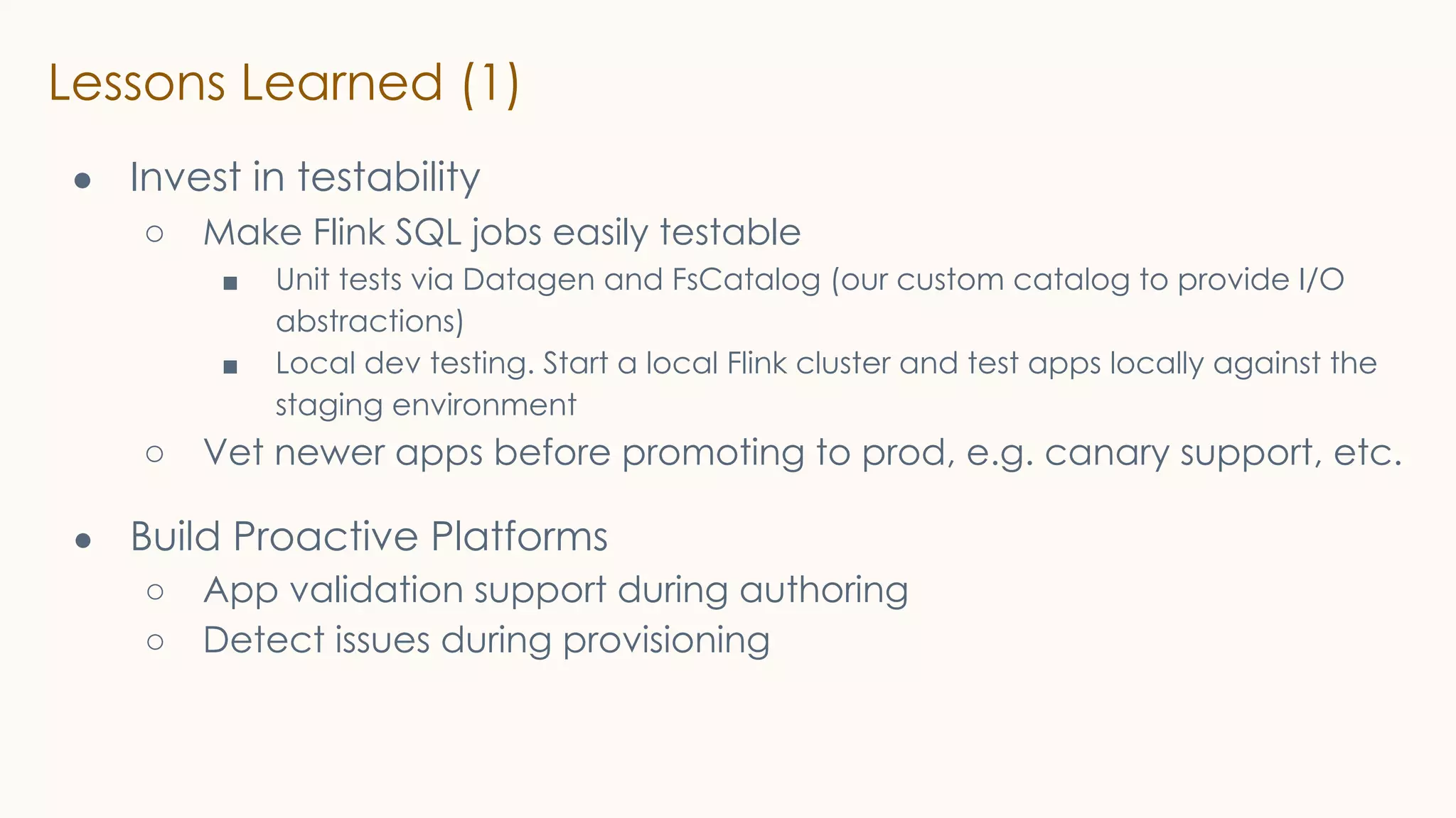 Lessons Learned (1)
● Invest in testability
○ Make Flink SQL jobs easily testable
■ Unit tests via Datagen and FsCatalog (our custom catalog to provide I/O
abstractions)
■ Local dev testing. Start a local Flink cluster and test apps locally against the
staging environment
○ Vet newer apps before promoting to prod, e.g. canary support, etc.
● Build Proactive Platforms
○ App validation support during authoring
○ Detect issues during provisioning
 