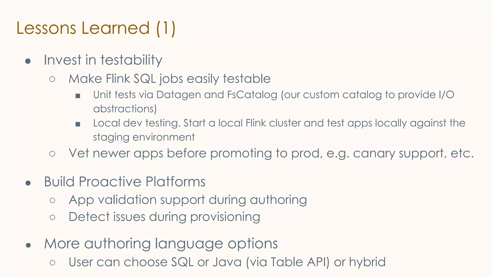Lessons Learned (1)
● Invest in testability
○ Make Flink SQL jobs easily testable
■ Unit tests via Datagen and FsCatalog (our custom catalog to provide I/O
abstractions)
■ Local dev testing. Start a local Flink cluster and test apps locally against the
staging environment
○ Vet newer apps before promoting to prod, e.g. canary support, etc.
● Build Proactive Platforms
○ App validation support during authoring
○ Detect issues during provisioning
● More authoring language options
○ User can choose SQL or Java (via Table API) or hybrid
 