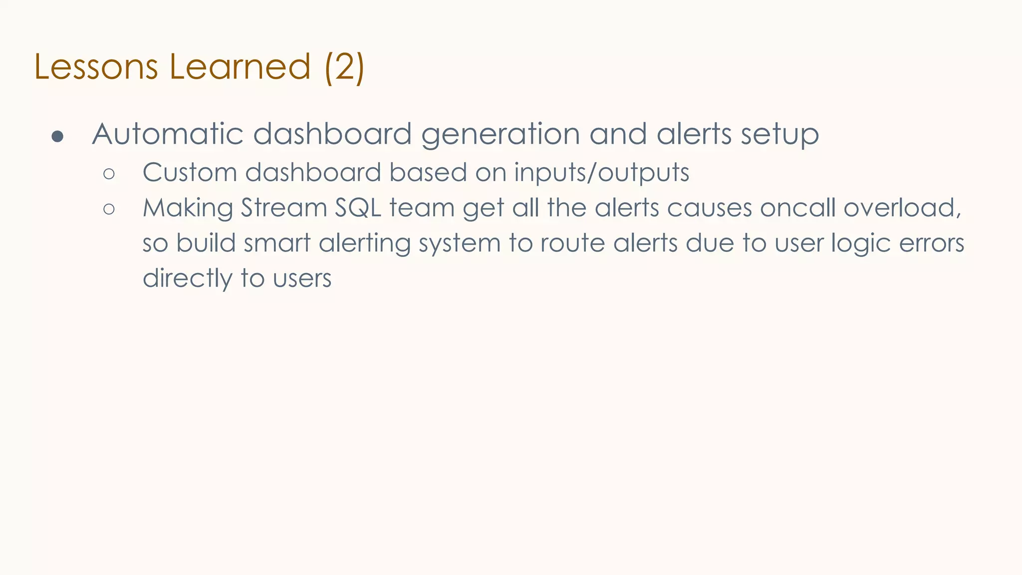 Lessons Learned (2)
● Automatic dashboard generation and alerts setup
○ Custom dashboard based on inputs/outputs
○ Making Stream SQL team get all the alerts causes oncall overload,
so build smart alerting system to route alerts due to user logic errors
directly to users
 