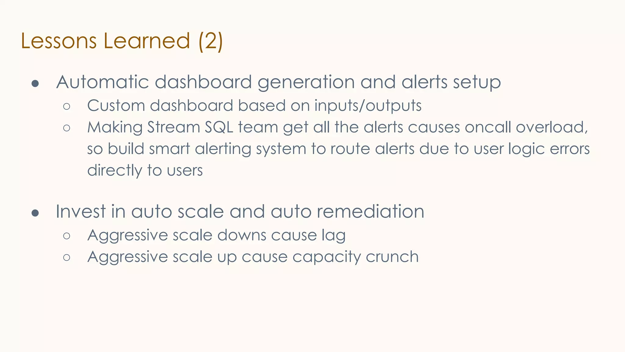 Lessons Learned (2)
● Automatic dashboard generation and alerts setup
○ Custom dashboard based on inputs/outputs
○ Making Stream SQL team get all the alerts causes oncall overload,
so build smart alerting system to route alerts due to user logic errors
directly to users
● Invest in auto scale and auto remediation
○ Aggressive scale downs cause lag
○ Aggressive scale up cause capacity crunch
 