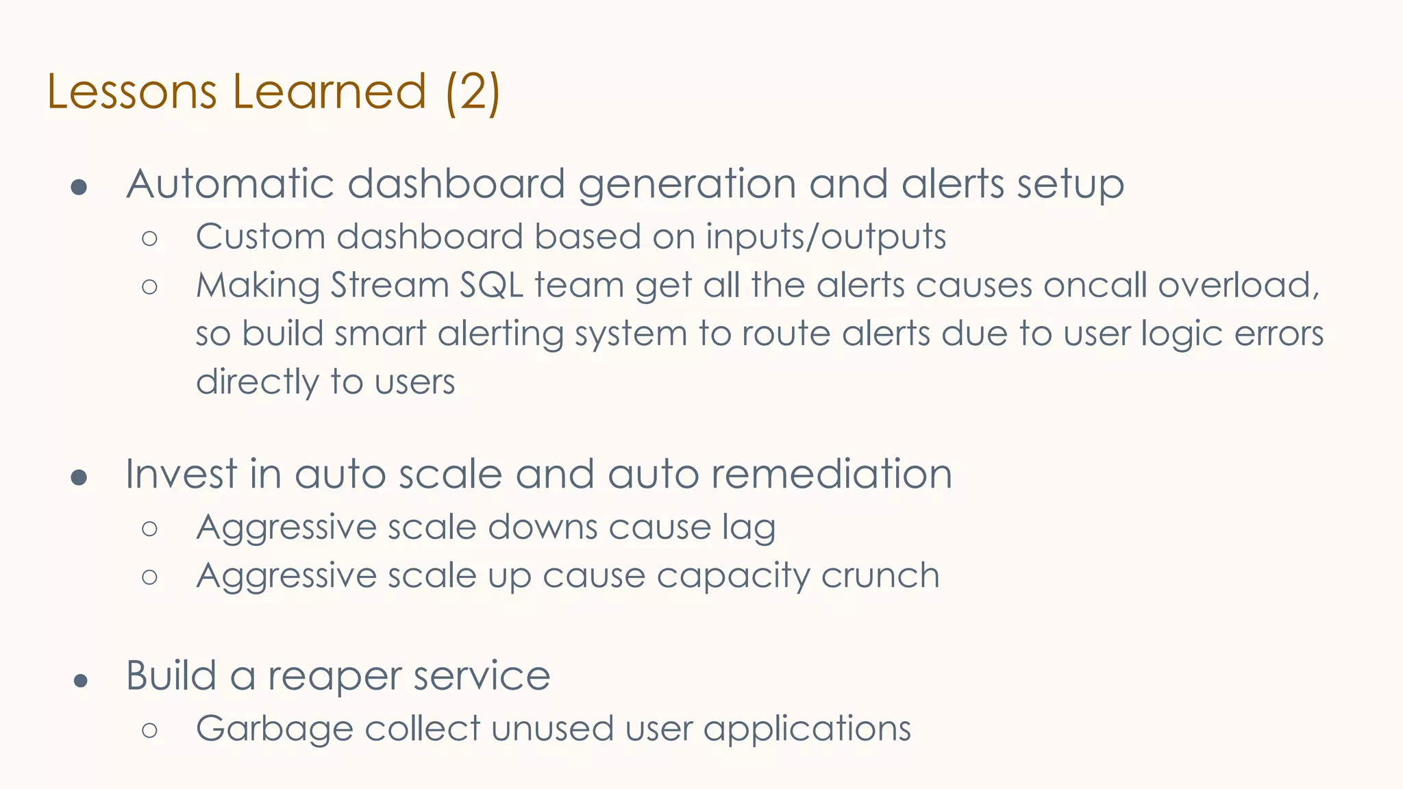 Lessons Learned (2)
● Automatic dashboard generation and alerts setup
○ Custom dashboard based on inputs/outputs
○ Making Stream SQL team get all the alerts causes oncall overload,
so build smart alerting system to route alerts due to user logic errors
directly to users
● Invest in auto scale and auto remediation
○ Aggressive scale downs cause lag
○ Aggressive scale up cause capacity crunch
● Build a reaper service
○ Garbage collect unused user applications
 