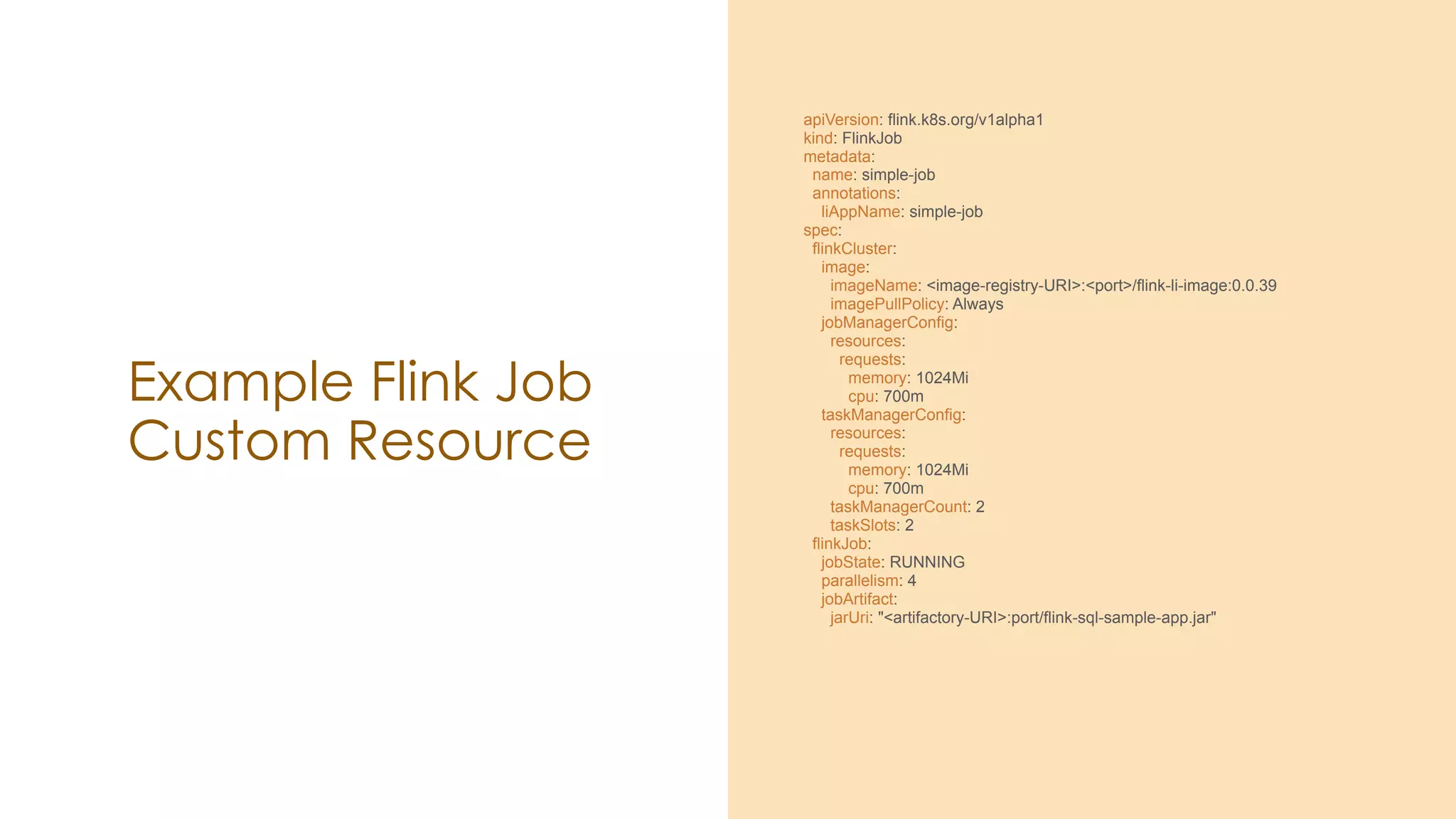 Example Flink Job
Custom Resource
apiVersion: flink.k8s.org/v1alpha1
kind: FlinkJob
metadata:
name: simple-job
annotations:
liAppName: simple-job
spec:
flinkCluster:
image:
imageName: <image-registry-URI>:<port>/flink-li-image:0.0.39
imagePullPolicy: Always
jobManagerConfig:
resources:
requests:
memory: 1024Mi
cpu: 700m
taskManagerConfig:
resources:
requests:
memory: 1024Mi
cpu: 700m
taskManagerCount: 2
taskSlots: 2
flinkJob:
jobState: RUNNING
parallelism: 4
jobArtifact:
jarUri: "<artifactory-URI>:port/flink-sql-sample-app.jar"
 