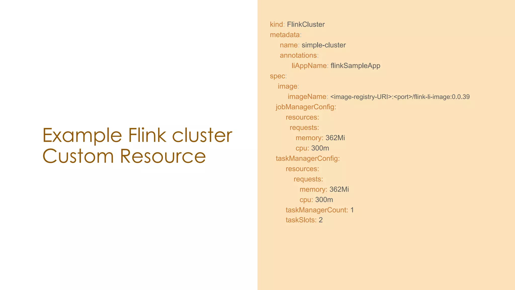Example Flink cluster
Custom Resource
kind: FlinkCluster
metadata:
name: simple-cluster
annotations:
liAppName: flinkSampleApp
spec:
image:
imageName: <image-registry-URI>:<port>/flink-li-image:0.0.39
jobManagerConfig:
resources:
requests:
memory: 362Mi
cpu: 300m
taskManagerConfig:
resources:
requests:
memory: 362Mi
cpu: 300m
taskManagerCount: 1
taskSlots: 2
 