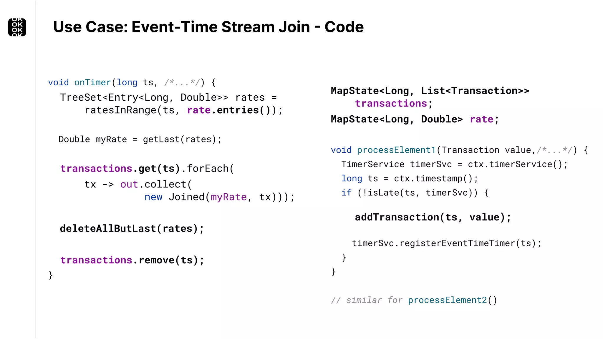void onTimer(long ts, /*...*/) { TreeSet<Entry<Long, Double>> rates = ratesInRange(ts, rate.entries()); Double myRate = getLast(rates); transactions.get(ts).forEach( tx -> out.collect( new Joined(myRate, tx))); deleteAllButLast(rates); transactions.remove(ts); } Use Case: Event-Time Stream Join - Code void processElement1(Transaction value,/*...*/) { TimerService timerSvc = ctx.timerService(); long ts = ctx.timestamp(); if (!isLate(ts, timerSvc)) { addTransaction(ts, value); timerSvc.registerEventTimeTimer(ts); } } // similar for processElement2() MapState<Long, List<Transaction>> transactions; MapState<Long, Double> rate; 